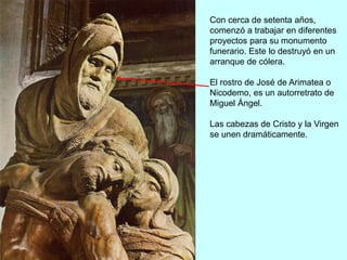 Con cerca de setenta años,
comenzó a trabajar en diferentes
proyectos para su monumento
funerario. Este lo destruyó en un
arranque de cólera.
El rostro de José de Arimatea o
Nicodemo, es un autorretrato de
Miguel Ángel.
Las cabezas de Cristo y la Virgen
se unen dramáticamente.
 
