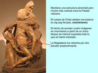 Mantiene una estructura piramidal pero
mucho más vertical como la Piedad
vaticana.
El cuerpo de Cristo adopta una postura
en zig-zag forzado, (manierismo)
El hecho de esculpir cuatro imágenes
en movimiento a partir de un único
bloque de mármol superaba todo lo
que se había intentado.
La Magdalena fue rehecha por otro
escultor posteriormente.
 