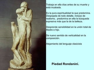 Trabaja en ella días antes de su muerte y
está incabada.
Es la pura espiritualidad la que predomina.
Despojada de todo detalle, incluso de
realismo, predomina en ella la búsqueda
expresiva más que la de la belleza.
Desprende sensibilidad en la unión total de
Madre e hijo.
De nuevo sentido de verticalidad en la
composición.
Alejamiento del lenguaje clasicista
Piedad Rondanini.
 