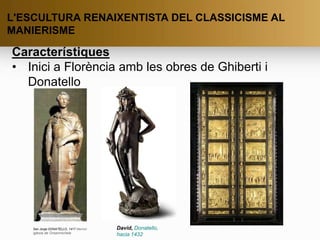 L'ESCULTURA RENAIXENTISTA DEL CLASSICISME AL
MANIERISME
Característiques
• Inici a Florència amb les obres de Ghiberti i
Donatello
San Jorge DONATELLO, 1417 Marmol
iglesia de Orsanmichele
David, Donatello,
hacia 1432
 