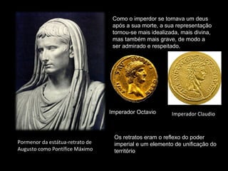 Como o imperdor se tornava um deus
após a sua morte, a sua representação
tornou-se mais idealizada, mais divina,
mas também mais grave, de modo a
ser admirado e respeitado.

Imperador Octavio

Pormenor da estátua-retrato de
Augusto como Pontífice Máximo

Imperador Claudio

Os retratos eram o reflexo do poder
imperial e um elemento de unificação do
território

 