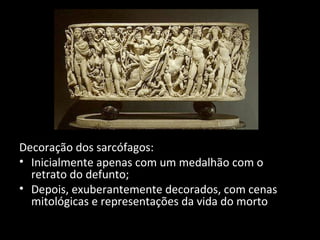 Decoração dos sarcófagos:
• Inicialmente apenas com um medalhão com o
retrato do defunto;
• Depois, exuberantemente decorados, com cenas
mitológicas e representações da vida do morto

 