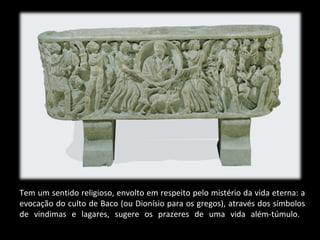 Tem um sentido religioso, envolto em respeito pelo mistério da vida eterna: a
evocação do culto de Baco (ou Dionísio para os gregos), através dos símbolos
de vindimas e lagares, sugere os prazeres de uma vida além-túmulo.

 