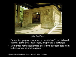 Altar Ara Pacis

• Elementos gregos: meandros e bucrânios (1) em folhas de
acanto; gosto pela idealização, proporção e perfeição
• Elementos romanos:sentido descritivo e preocupação em
individualizar as personagens
(1) Motivo ornamental em forma de caveira bovina

 