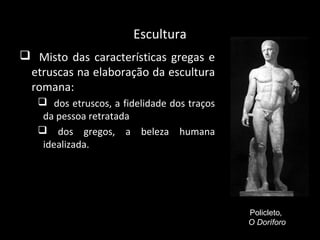 Escultura
 ►Misto das características gregas e
etruscas na elaboração da escultura
romana:
 dos etruscos, a fidelidade dos traços
da pessoa retratada
 dos gregos, a beleza humana
idealizada.

Policleto,
O Doríforo

 