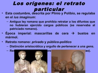 Los orígenes: el retrato
particular
• Esta costumbre, descrita por Plinio y Polibio, se regulaba
en el ius imaginum:
– Antigua ley romana que prohibía retratar a los difuntos que
no hubieran ejercido cargos públicos (se reservaba al
patriciado romano).
• Época imperial: mascarillas de cera  bustos en
mármol.
• Retrato romano: privado y público-político
– Distinción aristocrática y orgullo de pertenecer a una gens.
– Respeto y culto a los mayores y antepasados (autoritas).
 
