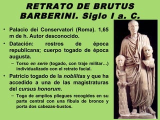 RETRATO DE BRUTUS
BARBERINI. Siglo I a. C.
• Palacio dei Conservatori (Roma). 1,65
m de h. Autor desconocido.
• Datación: rostros de época
republicana; cuerpo togado de época
augusta.
– Torso en serie (togado, con traje militar…)
individualizado con el retrato facial.
• Patricio togado de la nobilitas y que ha
accedido a una de las magistraturas
del cursus honorum.
– Toga de amplios pliegues recogidos en su
parte central con una fíbula de bronce y
porta dos cabezas-bustos.
 