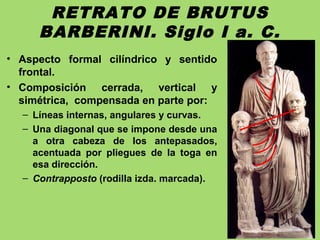 RETRATO DE BRUTUS
BARBERINI. Siglo I a. C.
• Aspecto formal cilíndrico y sentido
frontal.
• Composición cerrada, vertical y
simétrica, compensada en parte por:
– Líneas internas, angulares y curvas.
– Una diagonal que se impone desde una
a otra cabeza de los antepasados,
acentuada por pliegues de la toga en
esa dirección.
– Contrapposto (rodilla izda. marcada).
 