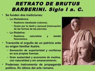RETRATO DE BRUTUS
BARBERINI. Siglo I a. C.
• Se funden dos tradiciones:
– La filohelénica:
• Realismo idealizado (valores).
• Gusto por lo táctil y sensual (insinuación
de las formas de las piernas).
– La filolatina:
• Realismo naturalista y detalle
fisionómico.
• Transmite el orgullo de un patricio ante
su origen familiar ilustre.
– Sensación de superioridad y confianza
en sus propias fuerzas.
– Gran austeridad y economía de medios,
con naturalidad y sin amaneramiento.
• Poderoso instrumento de propaganda
política, fin último del arte romano.
 