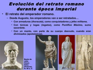 Evolución del retrato romano
durante época imperial
• El retrato del emperador romano.
– Desde Augusto, los emperadores van a ser retratados…
• Con armaduras (thoracata), como conquistadores y jefes militares.
• Con túnicas y togas (togatos), como Pontífice Máximo, sumo
sacerdote.
• Con un manto, con parte de su cuerpo desnudo, cuando eran
divinizados (apoteósicos).
Busto de
Julio
César.
Arles
(Francia).
H. 46 a. C
 