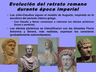 Evolución del retrato romano
durante época imperial
– Los Julio-Claudios siguen el modelo de Augusto, inspirado en la
escultura del período clásico griego.
• Con Claudio y Nerón comienzan a valorarse los efectos pictóricos
(luces y sombras).
– Los efectos pictóricos se intensificaron con las dinastías Flavia
Antonina y Severa, más realistas, expresan los caracteres
(probablemente estereotipados).
 