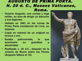 AUGUSTO DE PRIMA PORTA.
H. 20 d. C., Museos Vaticanos,
Roma.
• Octavio Augusto, con coraza y toga
militar, en acto de dirigir un discurso
a sus legiones.
• Hallada en 1863 en las ruinas de
Prima Porta (residencia de Livia, su
esposa).
• Copia en mármol de un original en
bronce u oro.
• Estaba policromada, lo que
acentuaría su grandeza y
efectividad.
• Realizada c. 20 d.C., después de la
victoria de Roma sobre los Partos
(Augusto fallece el 14).
 