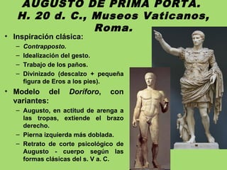 AUGUSTO DE PRIMA PORTA.
H. 20 d. C., Museos Vaticanos,
Roma.
• Inspiración clásica:
– Contrapposto.
– Idealización del gesto.
– Trabajo de los paños.
– Divinizado (descalzo + pequeña
figura de Eros a los pies).
• Modelo del Doríforo, con
variantes:
– Augusto, en actitud de arenga a
las tropas, extiende el brazo
derecho.
– Pierna izquierda más doblada.
– Retrato de corte psicológico de
Augusto - cuerpo según las
formas clásicas del s. V a. C.
 