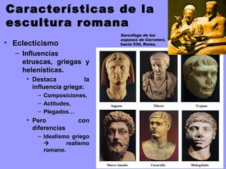 Características de la
escultura romana
• Eclecticismo
– Influencias
etruscas, griegas y
helenísticas.
• Destaca la
influencia griega:
– Composiciones,
– Actitudes,
– Plegados…
• Pero con
diferencias
– Idealismo griego
 realismo
romano.
Sarcófago de los
esposos de Cerveteri,
hacia 530, Roma.
 
