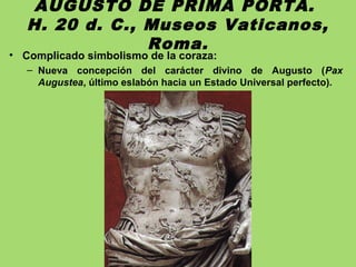 AUGUSTO DE PRIMA PORTA.
H. 20 d. C., Museos Vaticanos,
Roma.
• Complicado simbolismo de la coraza:
– Nueva concepción del carácter divino de Augusto (Pax
Augustea, último eslabón hacia un Estado Universal perfecto).
 