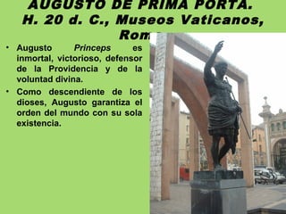 AUGUSTO DE PRIMA PORTA.
H. 20 d. C., Museos Vaticanos,
Roma.
• Augusto Princeps es
inmortal, victorioso, defensor
de la Providencia y de la
voluntad divina.
• Como descendiente de los
dioses, Augusto garantiza el
orden del mundo con su sola
existencia.
 