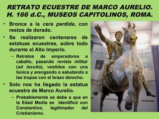 RETRATO ECUESTRE DE MARCO AURELIO.
H. 166 d.C., MUSEOS CAPITOLINOS, ROMA.
• Bronce a la cera perdida, con
restos de dorado.
• Se realizaron centenares de
estatuas ecuestres, sobre todo
durante el Alto Imperio.
– Retratos de emperadores a
caballo, pasando revista militar
(ad locutio), vestidos con una
túnica y arengando o saludando a
las tropas con el brazo derecho.
• Solo nos ha llegado la estatua
ecuestre de Marco Aurelio.
– Probablemente se debe a que en
la Edad Media se identificó con
Constantino, legitimador del
Cristianismo.
 