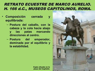 RETRATO ECUESTRE DE MARCO AURELIO.
H. 166 d.C., MUSEOS CAPITOLINOS, ROMA.
• Composición cerrada y
equilibrada:
– Postura del caballo, con la
cabeza y la cola hacia abajo
y las patas marcando
direcciones al centro.
– Postura del emperador,
dominada por el equilibrio y
la estabilidad.
Copia situada en la
plaza del Capitolio
 