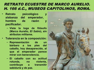 RETRATO ECUESTRE DE MARCO AURELIO.
H. 166 d.C., MUSEOS CAPITOLINOS, ROMA.
• Retrato psicológico y
alabanza del emperador,
hombre de razón y
pacificador.
– Viste la toga de filósofo
(Marco Aurelio, El Sabio), sin
atributos militares.
• Tolerancia en la composición:
– Representación de un
bárbaro a los pies del
caballo, hoy desaparecido, al
que el emperador parece
mirar con benevolencia.
– El caballo con su actitud
rotunda, no violenta,
contribuye a transmitir
sabiduría y de paz.
 