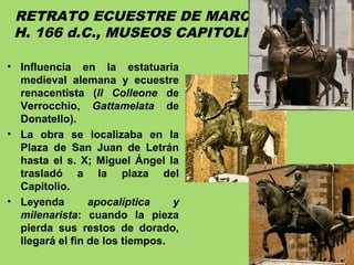 RETRATO ECUESTRE DE MARCO AURELIO.
H. 166 d.C., MUSEOS CAPITOLINOS, ROMA.
• Influencia en la estatuaria
medieval alemana y ecuestre
renacentista (Il Colleone de
Verrocchio, Gattamelata de
Donatello).
• La obra se localizaba en la
Plaza de San Juan de Letrán
hasta el s. X; Miguel Ángel la
trasladó a la plaza del
Capitolio.
• Leyenda apocalíptica y
milenarista: cuando la pieza
pierda sus restos de dorado,
llegará el fin de los tiempos.
 