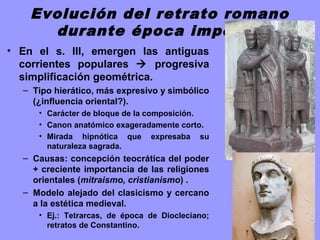 Evolución del retrato romano
durante época imperial
• En el s. III, emergen las antiguas
corrientes populares  progresiva
simplificación geométrica.
– Tipo hierático, más expresivo y simbólico
(¿influencia oriental?).
• Carácter de bloque de la composición.
• Canon anatómico exageradamente corto.
• Mirada hipnótica que expresaba su
naturaleza sagrada.
– Causas: concepción teocrática del poder
+ creciente importancia de las religiones
orientales (mitraismo, cristianismo) .
– Modelo alejado del clasicismo y cercano
a la estética medieval.
• Ej.: Tetrarcas, de época de Diocleciano;
retratos de Constantino.
 