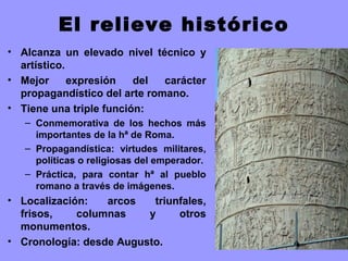 El relieve histórico
• Alcanza un elevado nivel técnico y
artístico.
• Mejor expresión del carácter
propagandístico del arte romano.
• Tiene una triple función:
– Conmemorativa de los hechos más
importantes de la hª de Roma.
– Propagandística: virtudes militares,
políticas o religiosas del emperador.
– Práctica, para contar hª al pueblo
romano a través de imágenes.
• Localización: arcos triunfales,
frisos, columnas y otros
monumentos.
• Cronología: desde Augusto.
 