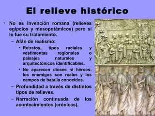 El relieve histórico
• No es invención romana (relieves
egipcios y mesopotámicos) pero sí
lo fue su tratamiento.
– Afán de realismo:
• Retratos, tipos raciales y
vestimentas regionales o
paisajes naturales y
arquitectónicos identificables.
• No aparecen dioses ni héroes:
los enemigos son reales y los
campos de batalla conocidos.
– Profundidad a través de distintos
tipos de relieves.
– Narración continuada de los
acontecimientos (crónicas).
 