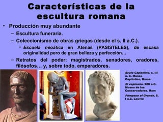 Características de la
escultura romana
• Producción muy abundante
– Escultura funeraria.
– Coleccionismo de obras griegas (desde el s. II a.C.).
• Escuela neoática en Atenas (PASISTELES), de escasa
originalidad pero de gran belleza y perfección…
– Retratos del poder: magistrados, senadores, oradores,
filósofos… y, sobre todo, emperadores.
Bruto Capitolino. s. III
a. C. Museo
Capitolino, Roma.
El espinario. 200 a.C.
Museo de los
Conservadores. Rom
Pompeyo el Grande. S.
I a.C. Louvre
 