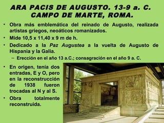 ARA PACIS DE AUGUSTO. 13-9 a. C.
CAMPO DE MARTE, ROMA.
• Obra más emblemática del reinado de Augusto, realizada
artistas griegos, neoáticos romanizados.
• Mide 10,5 x 11,40 x 9 m de h.
• Dedicado a la Paz Augustea a la vuelta de Augusto de
Hispania y la Galia.
– Erección en el año 13 a.C.; consagración en el año 9 a. C.
• En origen, tenía dos
entradas, E y O, pero
en la reconstrucción
de 1938 fueron
trocadas al N y al S.
• Obra totalmente
reconstruida.
 