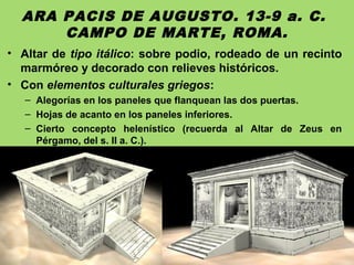 ARA PACIS DE AUGUSTO. 13-9 a. C.
CAMPO DE MARTE, ROMA.
• Altar de tipo itálico: sobre podio, rodeado de un recinto
marmóreo y decorado con relieves históricos.
• Con elementos culturales griegos:
– Alegorías en los paneles que flanquean las dos puertas.
– Hojas de acanto en los paneles inferiores.
– Cierto concepto helenístico (recuerda al Altar de Zeus en
Pérgamo, del s. II a. C.).
 