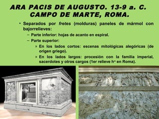 ARA PACIS DE AUGUSTO. 13-9 a. C.
CAMPO DE MARTE, ROMA.
• Separados por fretes (molduras) paneles de mármol con
bajorrelieves:
– Parte inferior: hojas de acanto en espiral.
– Parte superior:
» En los lados cortos: escenas mitológicas alegóricas (de
origen griego).
» En los lados largos: procesión con la familia imperial,
sacerdotes y otros cargos (1er relieve hco
en Roma).
 