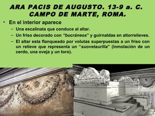 ARA PACIS DE AUGUSTO. 13-9 a. C.
CAMPO DE MARTE, ROMA.
• En el interior aparece
– Una escalinata que conduce al altar.
– Un friso decorado con “bucráneos” y guirnaldas en altorrelieves.
– El altar esta flanqueado por volutas superpuestas a un friso con
un relieve que representa un “suovetaurilia” (inmolación de un
cerdo, una oveja y un toro).
 