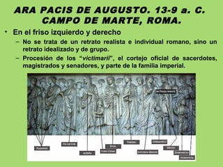 ARA PACIS DE AUGUSTO. 13-9 a. C.
CAMPO DE MARTE, ROMA.
• En el friso izquierdo y derecho
– No se trata de un retrato realista e individual romano, sino un
retrato idealizado y de grupo.
– Procesión de los “victimarii”, el cortejo oficial de sacerdotes,
magistrados y senadores, y parte de la familia imperial.
 