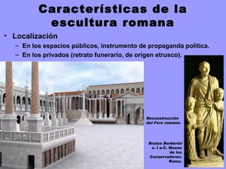 Características de la
escultura romana
• Localización
– En los espacios públicos, instrumento de propaganda política.
– En los privados (retrato funerario, de origen etrusco).
Reconstrucción
del Foro romano.
Brutus Barberini
s. I a.C. Museo
de los
Conservadores.
Roma.
 