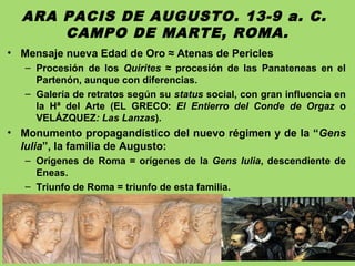 ARA PACIS DE AUGUSTO. 13-9 a. C.
CAMPO DE MARTE, ROMA.
• Mensaje nueva Edad de Oro ≈ Atenas de Pericles
– Procesión de los Quirites ≈ procesión de las Panateneas en el
Partenón, aunque con diferencias.
– Galería de retratos según su status social, con gran influencia en
la Hª del Arte (EL GRECO: El Entierro del Conde de Orgaz o
VELÁZQUEZ: Las Lanzas).
• Monumento propagandístico del nuevo régimen y de la “Gens
Iulia”, la familia de Augusto:
– Orígenes de Roma = orígenes de la Gens Iulia, descendiente de
Eneas.
– Triunfo de Roma = triunfo de esta familia.
 