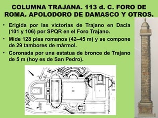COLUMNA TRAJANA. 113 d. C. FORO DE
ROMA. APOLODORO DE DAMASCO Y OTROS.
• Erigida por las victorias de Trajano en Dacia
(101 y 106) por SPQR en el Foro Trajano.
• Mide 128 pies romanos (42–45 m) y se compone
de 29 tambores de mármol.
• Coronada por una estatua de bronce de Trajano
de 5 m (hoy es de San Pedro).
 