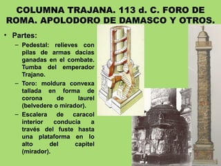 COLUMNA TRAJANA. 113 d. C. FORO DE
ROMA. APOLODORO DE DAMASCO Y OTROS.
• Partes:
– Pedestal: relieves con
pilas de armas dacias
ganadas en el combate.
Tumba del emperador
Trajano.
– Toro: moldura convexa
tallada en forma de
corona de laurel
(belvedere o mirador).
– Escalera de caracol
interior conducía a
través del fuste hasta
una plataforma en lo
alto del capitel
(mirador).
 