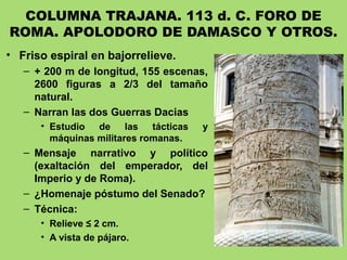 COLUMNA TRAJANA. 113 d. C. FORO DE
ROMA. APOLODORO DE DAMASCO Y OTROS.
• Friso espiral en bajorrelieve.
– + 200 m de longitud, 155 escenas,
2600 figuras a 2/3 del tamaño
natural.
– Narran las dos Guerras Dacias
• Estudio de las tácticas y
máquinas militares romanas.
– Mensaje narrativo y político
(exaltación del emperador, del
Imperio y de Roma).
– ¿Homenaje póstumo del Senado?
– Técnica:
• Relieve ≤ 2 cm.
• A vista de pájaro.
 