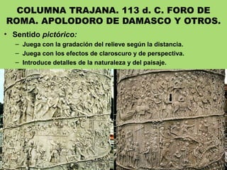 COLUMNA TRAJANA. 113 d. C. FORO DE
ROMA. APOLODORO DE DAMASCO Y OTROS.
• Sentido pictórico:
– Juega con la gradación del relieve según la distancia.
– Juega con los efectos de claroscuro y de perspectiva.
– Introduce detalles de la naturaleza y del paisaje.
 