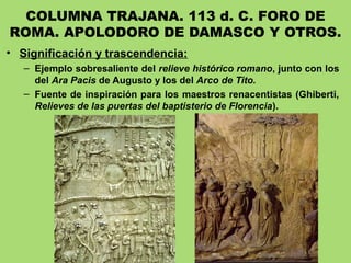 COLUMNA TRAJANA. 113 d. C. FORO DE
ROMA. APOLODORO DE DAMASCO Y OTROS.
• Significación y trascendencia:
– Ejemplo sobresaliente del relieve histórico romano, junto con los
del Ara Pacis de Augusto y los del Arco de Tito.
– Fuente de inspiración para los maestros renacentistas (Ghiberti,
Relieves de las puertas del baptisterio de Florencia).
 