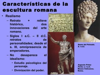 Características de la
escultura romana
• Realismo
– Retrato + relieve
histórico, dos
innovaciones del arte
romano.
– Siglos I a.C. – II d.C.
retratos de
personalidades; desde el
s. III, omnipresencia de
emperadores.
– No desaparece el
idealismo:
• Estudio psicológico del
personaje.
• Divinización del poder.
Dama del Peinado.
S. I d.C.
Augusto Prima
Porta. s. I a.C.
Museo Vaticanos.
Roma.
 
