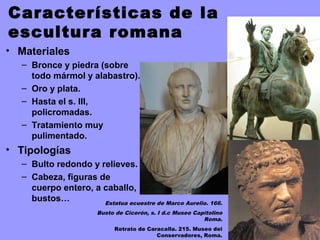 Características de la
escultura romana
• Materiales
– Bronce y piedra (sobre
todo mármol y alabastro).
– Oro y plata.
– Hasta el s. III,
policromadas.
– Tratamiento muy
pulimentado.
• Tipologías
– Bulto redondo y relieves.
– Cabeza, figuras de
cuerpo entero, a caballo,
bustos… Estatua ecuestre de Marco Aurelio. 166.
Busto de Cicerón, s. I d.c Museo Capitolino
Roma.
Retrato de Caracalla. 215. Museo dei
Conservadores, Roma.
 