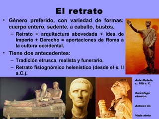 El retrato
• Género preferido, con variedad de formas:
cuerpo entero, sedente, a caballo, bustos.
– Retrato + arquitectura abovedada + idea de
Imperio + Derecho = aportaciones de Roma a
la cultura occidental.
• Tiene dos antecedentes:
– Tradición etrusca, realista y funerario.
– Retrato fisiognómico helenístico (desde el s. II
a.C.).
Aule Metele.
c. 100 a. C.
Sarcófago
etrusco.
Antíoco III.
Vieja ebria
 