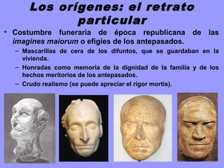 Los orígenes: el retrato
particular
• Costumbre funeraria de época republicana de las
imagines maiorum o efigies de los antepasados.
– Mascarillas de cera de los difuntos, que se guardaban en la
vivienda.
– Honradas como memoria de la dignidad de la familia y de los
hechos meritorios de los antepasados.
– Crudo realismo (se puede apreciar el rigor mortis).
 
