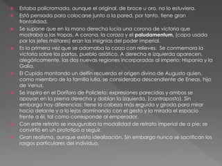  Estaba policromada, aunque el original, de broce u oro, no lo estuviera.
 Está pensada para colocarse junto a la pared, por tanto, tiene gran
frontalidad.
 Se supone que en la mano derecha lucía una corona de victoria que
mostraba a las tropas. A corona, la coraza y el paludamentum, (capa usada
por los jefes militares) eran las insignias del poder imperial.
 Es la primera vez que se adornaba la corza con relieves. Se conmemora la
victoria sobre los partos, pueblo asiático. A derecha e izquierda aparecen,
alegóricamente, las dos nuevas regiones incorporadas al imperio: Hispania y la
Galia.
 El Cupido montando un delfín recuerda el origen divino de Augusto quien,
como miembro de la familia Iulia, se consideraba descendiente de Eneas, hijo
de Venus.
 Se inspira en el Doríforo de Policleto: expresiones parecidas y ambos se
apoyan en la pierna derecha y doblan la izquierda, (contraposto). Sin
embargo hay diferencias: tiene la cabeza más erguida y girada para mirar
hacia delante y a lo lejos dominando con el gesto y la mirada el espacio
frente a él, tal como corresponde al emperador.
 Con este retrato se inauguraba la modalidad de retrato imperial de a pie; se
convirtió en un prototipo a seguir.
 Gran realismo, aunque exista idealización. Sin embargo nunca se sacrifican los
rasgos particulares del individuo.
 
