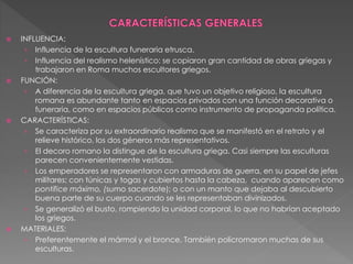  INFLUENCIA:
› Influencia de la escultura funeraria etrusca.
› Influencia del realismo helenístico: se copiaron gran cantidad de obras griegas y
trabajaron en Roma muchos escultores griegos.
 FUNCIÓN:
› A diferencia de la escultura griega, que tuvo un objetivo religioso, la escultura
romana es abundante tanto en espacios privados con una función decorativa o
funeraria, como en espacios públicos como instrumento de propaganda política.
 CARACTERÍSTICAS:
› Se caracteriza por su extraordinario realismo que se manifestó en el retrato y el
relieve histórico, los dos géneros más representativos.
› El decoro romano la distingue de la escultura griega. Casi siempre las esculturas
parecen convenientemente vestidas.
› Los emperadores se representaron con armaduras de guerra, en su papel de jefes
militares; con túnicas y togas y cubiertos hasta la cabeza, cuando aparecen como
pontífice máximo, (sumo sacerdote); o con un manto que dejaba al descubierto
buena parte de su cuerpo cuando se les representaban divinizados.
› Se generalizó el busto, rompiendo la unidad corporal, lo que no habrían aceptado
los griegos.
 MATERIALES:
› Preferentemente el mármol y el bronce. También policromaron muchas de sus
esculturas.
 