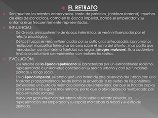  EL RETRATO
 Son muchos los retratos conservados, tanto de patricios, (nobleza romana), muchos
de ellos desconocidos, como en la época imperial, donde el emperador y su
entorno eran frecuentemente representados.
 INFLUENCIAS:
› De Grecia, principalmente de época helenística, se verán influenciados por el
retrato psicológico.
› De los Etruscos se verán influenciados por su culto a los antepasados. Los romanos
realizaban mascarillas funerarias de cera sobre el rostro del difunto , mas carilla que
reproducían con la máxima fidelidad sus rasgos, (images maiorum). Esta costumbre
llevó a la costumbre de representar con realismo los rostros.
 EVOLUCIÓN:
› Los retratos de la época republicana se caracterizan por un extraordinario realismo,
representando a un individuo concreto en su marco urbano y con sus funciones
políticas y rango social.
› En la época imperial, el retrato será una forma de arte al servicio del Estado con una
finalidad propagandística. Desde Roma se enviaban a las sedes de los gobiernos
provinciales un busto de mármol o bronce del emperador, del que se hacían copias
para enviar a los lugares más remotos, por lo que la obra aparecía multiplicada por
todo el mundo romano.
› Hubo una gran influencia del retrato oficial sobre el retrato privado. La
representación del emperador y su esposa marcaban la moda y el estilo de
peinado.
 