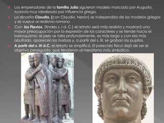  Los emperadores de la familia Julia siguieron modelo marcado por Augusto,
todavía muy idealizado por influencia griega.
 La dinastía Claudia, (con Claudio, Nerón) se independiza de los modelos griegos
y se vuelve al realismo romano
 Con los Flavios, (finales s. I d. C.) el retrato será más realista y mostrará una
mayor preocupación por la expresión de los caracteres y se tiende hacia el
barroquismo: el pelo se talla profundamente, es más largo y con rizo más
abultado, aparecen las barbas y, a partir del s. III, se graban las pupilas.
 A partir del s. III d.C. el retrato se simplificó. El parecido físico dejó de ser el
objetivo perseguido, que tendieron al hieratismo más simbólico.
 