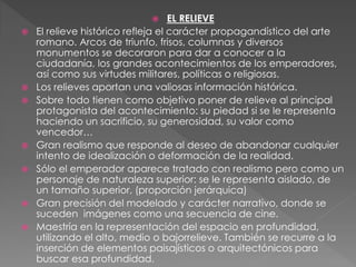  EL RELIEVE
 El relieve histórico refleja el carácter propagandístico del arte
romano. Arcos de triunfo, frisos, columnas y diversos
monumentos se decoraron para dar a conocer a la
ciudadanía, los grandes acontecimientos de los emperadores,
así como sus virtudes militares, políticas o religiosas.
 Los relieves aportan una valiosas información histórica.
 Sobre todo tienen como objetivo poner de relieve al principal
protagonista del acontecimiento: su piedad si se le representa
haciendo un sacrificio, su generosidad, su valor como
vencedor…
 Gran realismo que responde al deseo de abandonar cualquier
intento de idealización o deformación de la realidad.
 Sólo el emperador aparece tratado con realismo pero como un
personaje de naturaleza superior: se le representa aislado, de
un tamaño superior, (proporción jerárquica)
 Gran precisión del modelado y carácter narrativo, donde se
suceden imágenes como una secuencia de cine.
 Maestría en la representación del espacio en profundidad,
utilizando el alto, medio o bajorrelieve. También se recurre a la
inserción de elementos paisajísticos o arquitectónicos para
buscar esa profundidad.
 