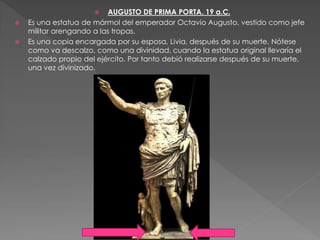  AUGUSTO DE PRIMA PORTA. 19 a.C.
 Es una estatua de mármol del emperador Octavio Augusto, vestido como jefe
militar arengando a las tropas.
 Es una copia encargada por su esposa, Livia, después de su muerte. Nótese
como va descalzo, como una divinidad, cuando la estatua original llevaría el
calzado propio del ejército. Por tanto debió realizarse después de su muerte,
una vez divinizado.
 
